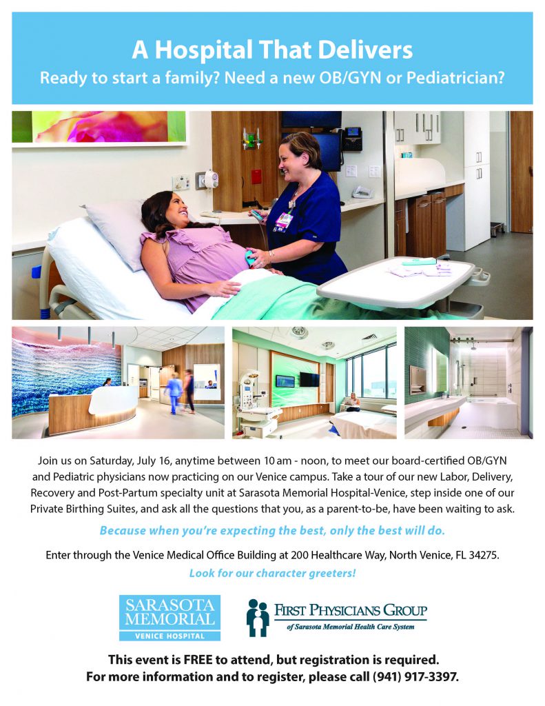 Join us on Saturday, July 16, anytime between 10 am - noon, to meet our board-certified OB/GYN and Pediatric physicians now practicing on our Venice campus. Take a tour of our new Labor, Delivery, Recovery and Post-Partum specialty unit at Sarasota Memorial Hospital-Venice, step inside one of our Private Birthing Suites, and ask all the questions that you, as a parent-to-be, have been waiting to ask. Enter through the Venice Medical Office Buidling at 200 Healthcare Way, North Venice, FL 34275.